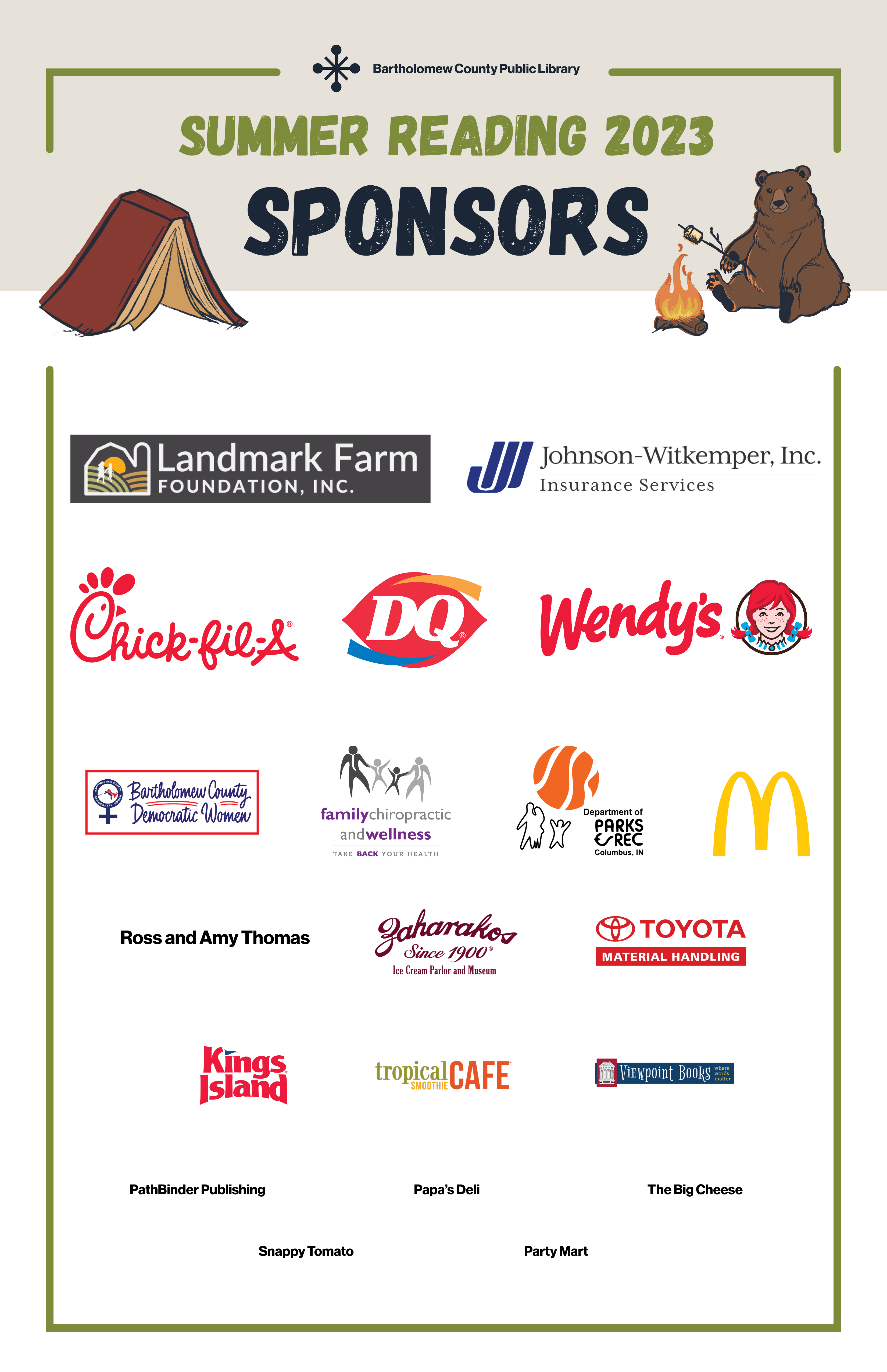 Summer Reading Sponsors of 2023: Landmark Farm Foundation Johnson-Witkemper, Inc. Insurance Services  Chick-fil-A Columbus National  Dairy Queen Wendy's Bartholomew County Democratic Women  Family Chiropractic and Wellness  Columbus, Indiana Parks and Recreation Department  McDonald's Ross and Amy Thomas Zaharakos  Toyota Forklift  Tropical Smoothie Cafe  Viewpoint Books  PathBinder Publishing LLC  Papa's Grill  The Big Cheese  Snappy Tomato Pizza - Columbus East  The Original Party Mart  Donut Central  Texas Roadhouse